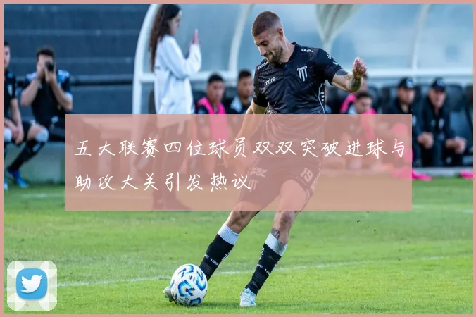 五大联赛四位球员双双突破进球与助攻大关引发热议