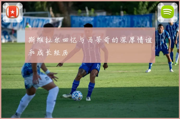 斯维拉尔回忆与马蒂奇的深厚情谊和成长经历