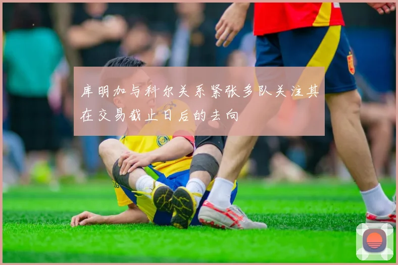 库明加与科尔关系紧张多队关注其在交易截止日后的去向