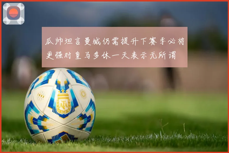 瓜帅坦言曼城仍需提升下赛季必将更强对皇马多休一天表示无所谓