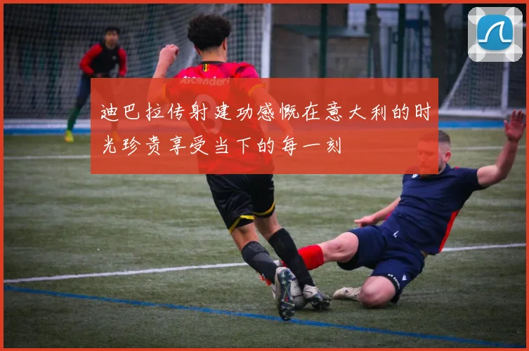 迪巴拉传射建功感慨在意大利的时光珍贵享受当下的每一刻