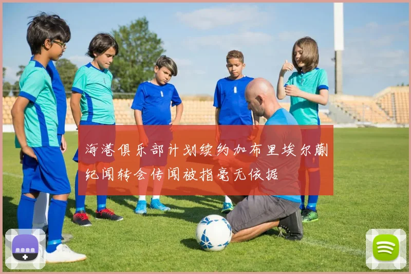 海港俱乐部计划续约加布里埃尔蒯纪闻转会传闻被指毫无依据