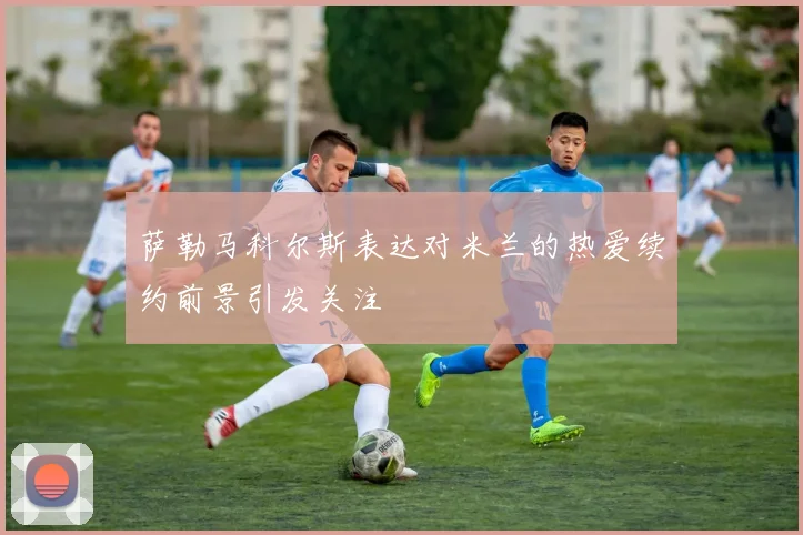 萨勒马科尔斯表达对米兰的热爱续约前景引发关注