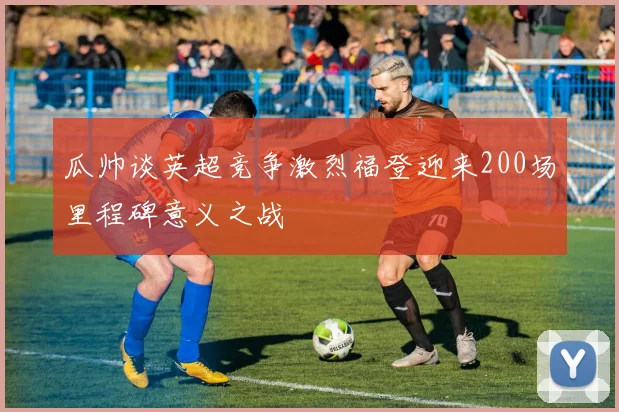 瓜帅谈英超竞争激烈福登迎来200场里程碑意义之战