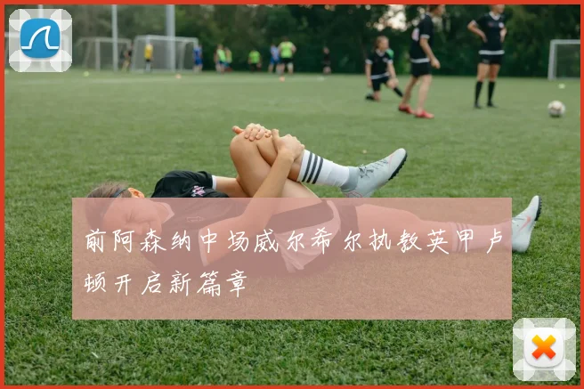 前阿森纳中场威尔希尔执教英甲卢顿开启新篇章