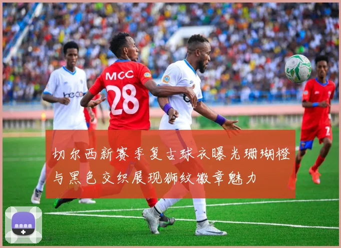 切尔西新赛季复古球衣曝光珊瑚橙与黑色交织展现狮纹徽章魅力