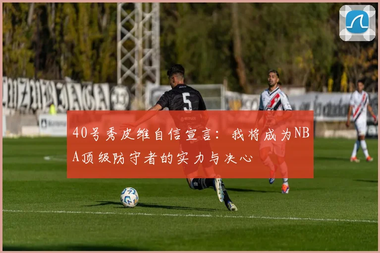40号秀皮维自信宣言：我将成为NBA顶级防守者的实力与决心