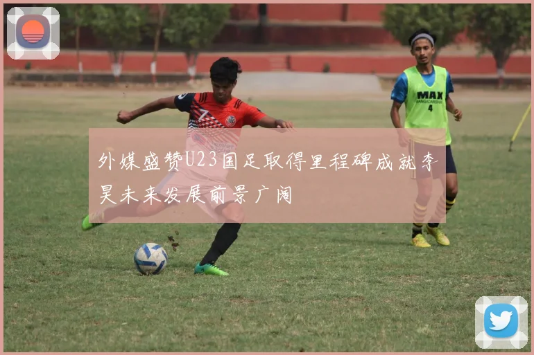 外媒盛赞U23国足取得里程碑成就李昊未来发展前景广阔