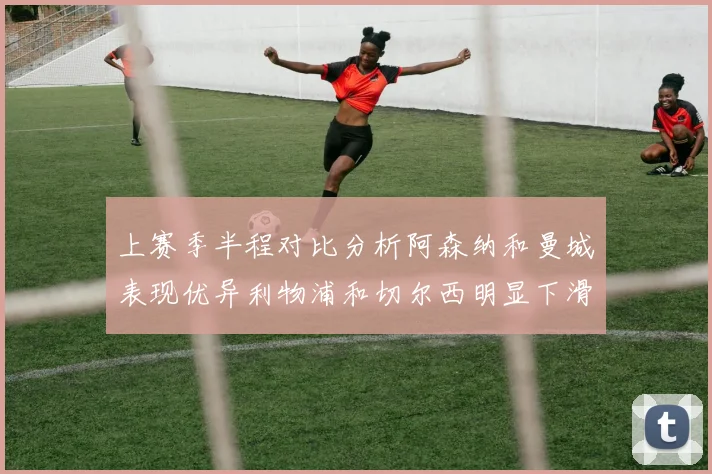 上赛季半程对比分析阿森纳和曼城表现优异利物浦和切尔西明显下滑