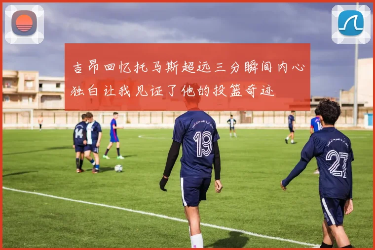吉昂回忆托马斯超远三分瞬间内心独白让我见证了他的投篮奇迹