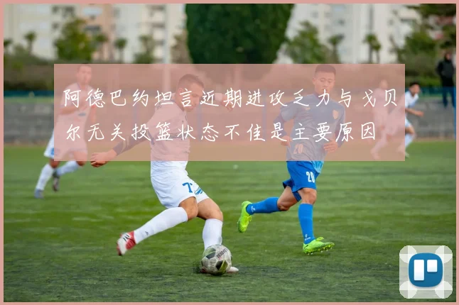 阿德巴约坦言近期进攻乏力与戈贝尔无关投篮状态不佳是主要原因