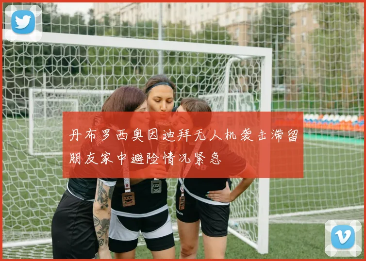 丹布罗西奥因迪拜无人机袭击滞留朋友家中避险情况紧急