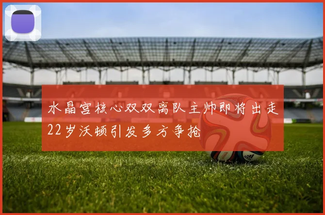 水晶宫核心双双离队主帅即将出走22岁沃顿引发多方争抢