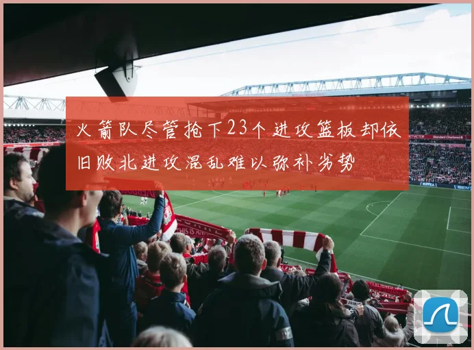火箭队尽管抢下23个进攻篮板却依旧败北进攻混乱难以弥补劣势