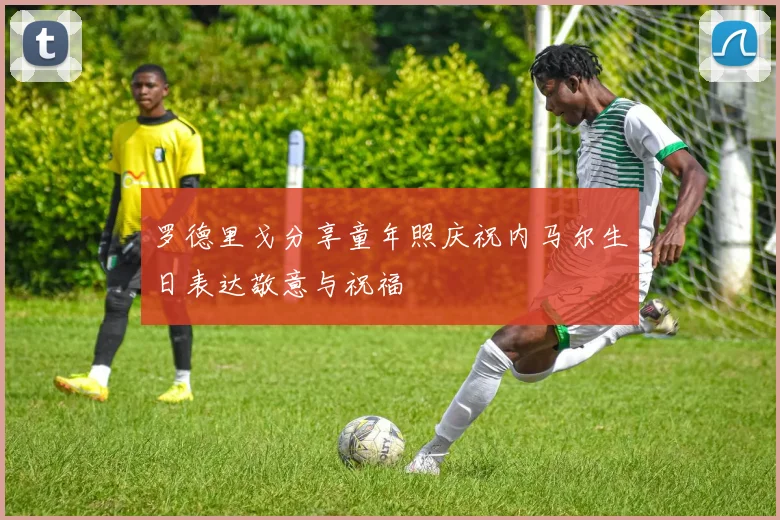 罗德里戈分享童年照庆祝内马尔生日表达敬意与祝福